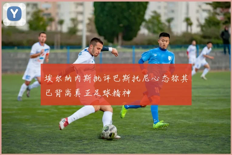 埃尔纳内斯批评巴斯托尼心态称其已背离真正足球精神