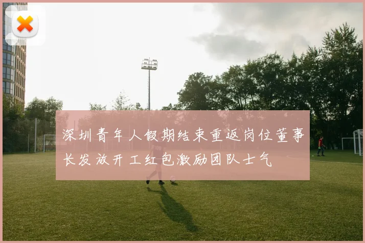 深圳青年人假期结束重返岗位董事长发放开工红包激励团队士气