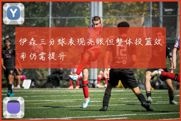 伊森三分球表现亮眼但整体投篮效率仍需提升