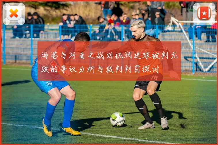 海港与河南之战刘祝润进球被判无效的争议分析与裁判判罚探讨