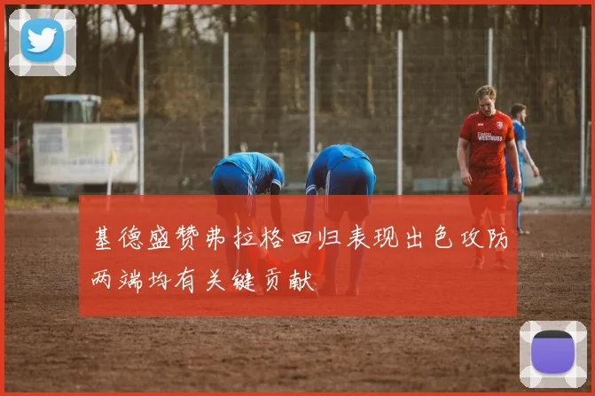 基德盛赞弗拉格回归表现出色攻防两端均有关键贡献